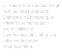 „... Robert-Frank-Jacobi bringt nicht nur alte Lieder und Chansons in Erinnerung, er kritisiert und mahnt auch gegen politische Ungerechtigkeiten, singt von völkerverbindenden Freundschaften ...“